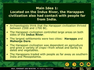 Main Idea 1:
  Located on the Indus River, the Harappan
 civilization also had contact with people far
                   from India.
• Archaeologists think that the Harappan civilization thrived
  between 2300 and 1700 BC.
• The Harappan civilization controlled large areas on both
  sides of the Indus River.
• The largest settlements were two cities: Harappa and
  Mohenjo Daro.
• The Harappan civilization was dependent on agriculture
  and grew a variety of crops—from wheat and barley to
  dates and vegetables.
• The Harappans traded with people as far away as southern
  India and Mesopotamia.
 