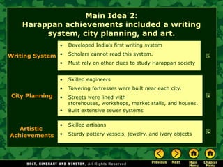 Main Idea 2:
    Harappan achievements included a writing
         system, city planning, and art.
                •   Developed India’s first writing system

Writing System •    Scholars cannot read this system.
                •   Must rely on other clues to study Harappan society


                •   Skilled engineers
                •   Towering fortresses were built near each city.
City Planning   •   Streets were lined with
                    storehouses, workshops, market stalls, and houses.
                •   Built extensive sewer systems

                •   Skilled artisans
   Artistic
Achievements    •   Sturdy pottery vessels, jewelry, and ivory objects
 