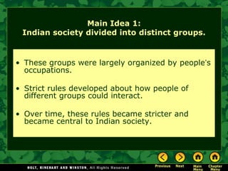 Main Idea 1:
 Indian society divided into distinct groups.


• These groups were largely organized by people’s
  occupations.

• Strict rules developed about how people of
  different groups could interact.

• Over time, these rules became stricter and
  became central to Indian society.
 