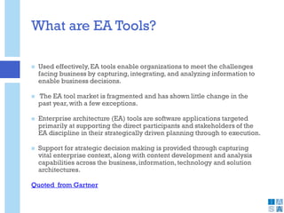 What are EA Tools?
 Used effectively,EA tools enable organizations to meet the challenges
facing business by capturing, integrating, and analyzing information to
enable business decisions.
 The EA tool market is fragmented and has shown little change in the
past year, with a few exceptions.
 Enterprise architecture (EA) tools are software applications targeted
primarily at supporting the direct participants and stakeholders of the
EA discipline in their strategically driven planning through to execution.
 Support for strategic decision making is provided through capturing
vital enterprise context, along with content development and analysis
capabilities across the business,information,technology and solution
architectures.
Quoted from Gartner
 