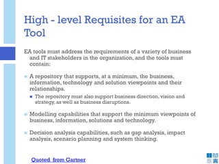 High - level Requisites for an EA
Tool
EA tools must address the requirements of a variety of business
and IT stakeholders in the organization, and the tools must
contain:
 A repository that supports, at a minimum, the business,
information, technology and solution viewpoints and their
relationships.
 The repository must also support business direction, vision and
strategy, as well as business disruptions.
 Modelling capabilities that support the minimum viewpoints of
business, information, solutions and technology.
 Decision analysis capabilities, such as gap analysis, impact
analysis, scenario planning and system thinking.
Quoted from Gartner
 