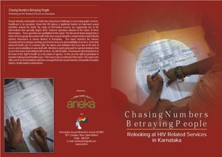 Sexual minority communities in India have long faced challenges in accessing public services.
Healthcare is no exception. Given that HIV places a significant burden on male-born sexual
minorities around the world; the range of HIV-related services are supposedly one of the
interventions that specially targets them. However questions abound on the nature of these
interventions. These questions are spotlighted in this report. The document draws largely from a
series of focus group discussions with male-born sexual minorities conducted by sexual minority
activists themselves in eleven districts in Karnataka. The report sketches the barriers
encounteredinreceivingorseekingcareintermsofaccessandavailabilityofservices.Giventhat
universal health care is a human right; the lapses and violations that occur due to the lack of
access and availability are also dealt with.Attention is particularly paid to reported violations that
occur in the name of providing health services.As with all rights, ensuring non-discrimination is at
the heart of the 'right to health' as is the notion of 'agency' in this case the right to participate in
decisionmakingaroundhealthissues.Thisissueisalsoscrutinisedinthisreport.Thereportends
withasetofrecommendationsthathaveemergedfromthesexualminoritycommunitiesforpolicy
makers,health-workersandactivists.
Relooking at HIV Related Services
in Karnataka
Relooking at HIV Related Services in Karnataka
Chasing Numbers
Betraying People
Chasing Numbers
Betraying People
Chasing Numbers Betraying People
Published by
And
Karnataka Sexual Minorities Forum (KSMF)
SPT Complex, New Cotton Market
Hubli - 580 029
E-mail: ksmforum@gmail.com
www.ksmf.in
 