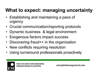 What to expect: managing uncertainty Establishing and maintaining a pace of urgency Crucial communication/reporting protocols  Dynamic business  & legal environment Exogenous factors impact success Discovering fraud++ in the organization New conflicts requiring resolution Using turnaround professionals proactively 