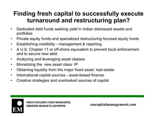 Finding fresh capital to successfully execute turnaround and restructuring plan? Dedicated debt funds seeking yield in Indian distressed assets and portfolios Private equity funds and specialized restructuring focused equity funds Establishing credibility - management & reporting A U.S. Chapter 11 or off-shore equivalent to prevent local enforcement and to secure new debt Analyzing and leveraging asset classes Monetizing the  new asset class: IP Obtaining liquidity from the major fixed asset: real estate International capital sources - asset-based finance Creative strategies and overlooked sources of capital 