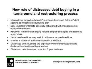 New role of distressed debt buying in a turnaround and restructuring process International “opportunity funds” purchase distressed ”fulcrum” debt seeking to influence restructuring plan Debt investors’ interests generally not aligned with management or equity shareholders However, nimble Indian equity holders employ strategies and tactics to retain stake Unsecured creditors may seek to influence secured creditors May be a source of additional capital in a workout Distressed debt investors are significantly more sophisticated and decisive than traditional bank lenders Distressed debt investors have 3 to 5 year horizons 