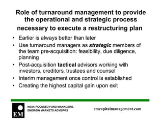 Role of turnaround management to provide the operational and strategic process necessary to execute a restructuring plan   Earlier is always better than later Use turnaround managers as  strategic  members of the team pre-acquisition: feasibility, due diligence, planning Post-acquisition  tactical  advisors working with investors, creditors, trustees and counsel Interim management once control is established Creating the highest capital gain upon exit 