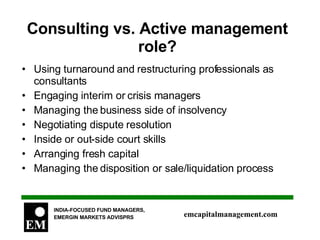 Consulting vs. Active management role? Using turnaround and restructuring professionals as consultants Engaging interim or crisis managers Managing the business side of insolvency Negotiating dispute resolution Inside or out-side court skills Arranging fresh capital Managing the disposition or sale/liquidation process 