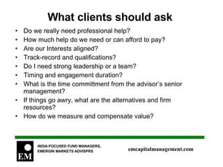 What clients should ask  Do we really need professional help? How much help do we need or can afford to pay? Are our Interests aligned? Track-record and qualifications? Do I need strong leadership or a team? Timing and engagement duration? What is the time committment from the advisor’s senior management? If things go awry, what are the alternatives and firm resources? How do we measure and compensate value?  