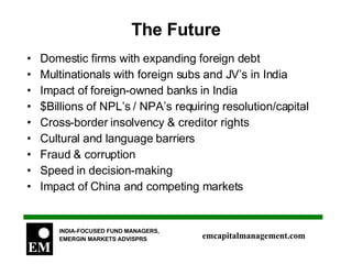 The Future Domestic firms with expanding foreign debt Multinationals with foreign subs and JV’s in India Impact of foreign-owned banks in India $Billions of NPL’s / NPA’s requiring resolution/capital Cross-border insolvency & creditor rights Cultural and language barriers Fraud & corruption Speed in decision-making Impact of China and competing markets 