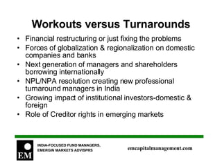 Workouts versus Turnarounds Financial restructuring or just fixing the problems  Forces of globalization & regionalization on domestic companies and banks Next generation of managers and shareholders borrowing internationally NPL/NPA resolution creating new professional turnaround managers in India Growing impact of institutional investors-domestic & foreign Role of Creditor rights in emerging markets 