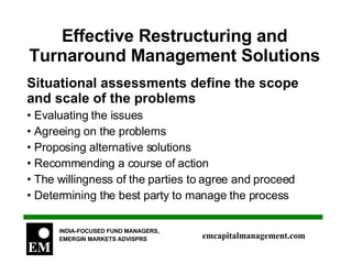 Effective Restructuring and Turnaround Management Solutions Situational assessments define the scope and scale of the problems Evaluating the issues Agreeing on the problems Proposing alternative solutions Recommending a course of action The willingness of the parties to agree and proceed Determining the best party to manage the process 