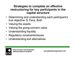 Strategies to complete an effective restructuring for key participants in the capital structure Determining and understanding each participant’s true objective: $, Face, Both Valuing the assets Valuing the going-concern value Understanding liquidity Regulatory constraints/issues Understanding exit alternatives 