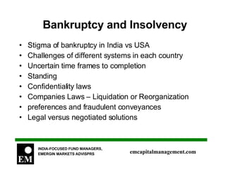 Bankruptcy and Insolvency Stigma of bankruptcy in India vs USA Challenges of different systems in each country Uncertain time frames to completion Standing Confidentiality laws Companies Laws – Liquidation or Reorganization preferences and fraudulent conveyances Legal versus negotiated solutions 