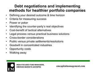 Debt negotiations and implementing methods for healthier portfolio companies Defining your desired outcome & time horizon Criteria for measuring success Power or poker Identifying the counter-party’s real objectives Cost-benefit of tactical alternatives Legal process versus practical business solutions Cross-border considerations Public versus private settlements/resolutions Goodwill in concentrated industries Opportunity costs Walking away 
