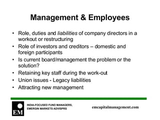 Management & Employees Role, duties and  liabilities  of company directors in a workout or restructuring Role of investors and creditors – domestic and foreign participants Is current board/management the problem or the solution? Retaining key staff during the work-out Union issues - Legacy liabilities Attracting new management 