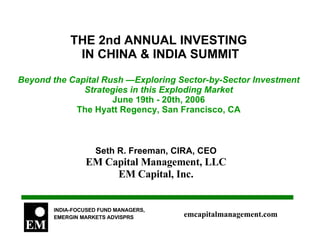 THE 2nd ANNUAL INVESTING  IN CHINA & INDIA SUMMIT Beyond the Capital Rush —Exploring Sector-by-Sector Investment Strategies in this Exploding Market June 19th - 20th, 2006 The Hyatt Regency, San Francisco, CA Seth R. Freeman, CIRA, CEO EM Capital Management, LLC EM Capital, Inc.  