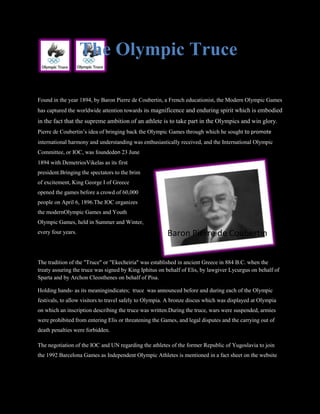 The Olympic Truce

Found in the year 1894, by Baron Pierre de Coubertin, a French educationist, the Modern Olympic Games
has captured the worldwide attention towards its magnificence and enduring spirit which is embodied
in the fact that the supreme ambition of an athlete is to take part in the Olympics and win glory.
Pierre de Coubertin’s idea of bringing back the Olympic Games through which he sought to promote
international harmony and understanding was enthusiastically received, and the International Olympic
Committee, or IOC, was foundedon 23 June
1894 with DemetriosVikelas as its first
president.Bringing the spectators to the brim
of excitement, King George I of Greece
opened the games before a crowd of 60,000
people on April 6, 1896.The IOC organizes
the modernOlympic Games and Youth
Olympic Games, held in Summer and Winter,
every four years.                                       Baron Pierre de Coubertin


The tradition of the "Truce" or "Ekecheiria" was established in ancient Greece in 884 B.C. when the
treaty assuring the truce was signed by King Iphitus on behalf of Elis, by lawgiver Lycurgus on behalf of
Sparta and by Archon Cleosthenes on behalf of Pisa.

Holding hands- as its meaningindicates; truce was announced before and during each of the Olympic
festivals, to allow visitors to travel safely to Olympia. A bronze discus which was displayed at Olympia
on which an inscription describing the truce was written.During the truce, wars were suspended, armies
were prohibited from entering Elis or threatening the Games, and legal disputes and the carrying out of
death penalties were forbidden.

The negotiation of the IOC and UN regarding the athletes of the former Republic of Yugoslavia to join
the 1992 Barcelona Games as Independent Olympic Athletes is mentioned in a fact sheet on the website
 