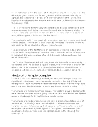 Taj Mahal is located on the banks of the River Yamuna. The complex includes
a mosque, guest house, and formal gardens. It is located near the city of
Agra, and is considered to be one of the seven wonders of the world. The
complex is protected by the Ancient Monument and Archaeological Sites and
Remains Act 1958.
The Taj Mahal is made from ivory white marble, and it was constructed by the
Mughal emperor Shah Jahan. He commissioned twenty thousand workers to
complete the project. The materials used in the construction were sourced
from different parts of India and the Middle East.
The structure is built in the shape of a domed mausolea. It is the architectural
symbol of love. The complex is also known to symbolize the Divine Throne. It
was designed to be a building of great magnificence.
The architecture of the Taj Mahal is an expression of Islamic, Indian, and
Persian styles. It is considered to be the best example of Muslim architecture
in the world. It is a masterpiece of art. It is believed to be a replica of the
House of Paradise.
The Taj Mahal is constructed with ivory white marble and is surrounded by a
crenellated wall. The exterior is square in plan, and the interior is circular. The
ground plan is very unique, as it includes an octagonal tomb chamber, an
octagonal lattice screen, four corner rooms, and an octagonal portal hall.
Khajuraho temple complex
Located in the state of Madhya Pradesh, the Khajuraho temple complex is
considered to be one of the seven wonders of India. It is a UNESCO World
Heritage site. The monuments are renowned for their elaborate carvings. It is
one of the most fascinating and popular tourist destinations in India.
The temples are divided into three groups. The western group is dedicated to
Hindu deities, while the eastern group is dedicated to Jain deities. The eastern
group is also known for its architectural masterpieces.
The temples are made of sandstone and have a granite foundation. Most of
the statues and carvings were crafted by hand. The architecture of the
temples has been influenced by the Nagara style. These temples were built
during the rule of the Chandela Dynasty. This dynasty was a liberal and
progressive kingdom. They ruled the Kalinjar region in the 10th and 11th
centuries CE.
 