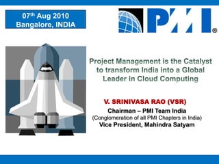 07th Aug 2010 Bangalore, INDIA  Project Management is the Catalyst to transform India into a Global Leader in Cloud Computing  V. SRINIVASA RAO (VSR) Chairman – PMI Team India  (Conglomeration of all PMI Chapters in India) Vice President, Mahindra Satyam 