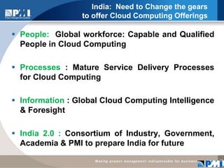 India:  Need to Change the gears to offer Cloud Computing OfferingsPeople:  Global workforce: Capable and Qualified People in Cloud Computing Processes : Mature Service Delivery Processes for Cloud Computing Information : Global Cloud Computing Intelligence & Foresight India 2.0 : Consortium of Industry, Government, Academia & PMI to prepare India for future 11