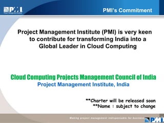 PMI’s CommitmentProject Management Institute (PMI) is very keen to contribute for transforming India into a Global Leader in Cloud Computing 12Cloud Computing Projects Management Council of India Project Management Institute, India **Charter will be released soon **Name : subject to change