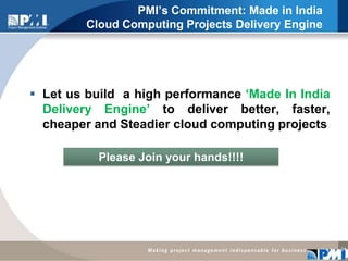 PMI’s Commitment: Made in India Cloud Computing Projects Delivery EngineLet us build  a high performance ‘Made In India Delivery Engine’ to deliver better, faster, cheaper and Steadier cloud computing projects 14Please Join your hands!!!!