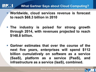 What Gartner Says about Cloud Computing?Worldwide, cloud services revenue is forecast to reach $68.3 billion in 2010The industry is poised for strong growth through 2014, with revenues projected to reach $148.8 billion.  Gartner estimates that over the course of the next five years, enterprises will spend $112 billion cumulatively on software as a service (SaaS), platform as a service (PaaS), and infrastructure as a service (IaaS), combined.2