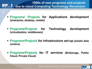 1000s of new programs and projects due to cloud Computing Technology RevolutionPrograms/ Projects for Applications development (enterprise, desktop, mobile)Programs/Projects for Technology development (virtualization, middleware)Programs/Projects for Infrastructure set-up (elastic data centers)Programs/Projects for IT services (Brokerage, Public Cloud, Private Cloud)7