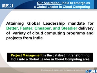 Our Aspiration: India to emerge as a Global Leader in Cloud Computing Attaining Global Leadership mandate for Better, Faster, Cheaper, and Steadierdelivery of  variety of cloud computing programs and projects from India8Project Management is the catalyst in transforming India into a Global Leader in Cloud Computing area 