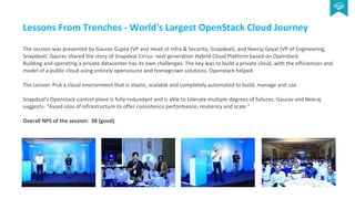 Lessons From Trenches - World's Largest OpenStack Cloud Journey
The session was presented by Gaurav Gupta (VP and Head of Infra & Security, Snapdeal), and Neeraj Goyal (VP of Engineering,
Snapdeal). Gaurav shared the story of Snapdeal Cirrus- next generation Hybrid Cloud Platform based on Openstack.
Building and operating a private datacenter has its own challenges. The key was to build a private cloud, with the efficiencies and
model of a public cloud using entirely opensource and homegrown solutions. Openstack helped.
The Lesson: Pick a cloud environment that is elastic, scalable and completely automated to build, manage and use
Snapdeal’s Openstack control plane is fully-redundant and is able to tolerate multiple degrees of failures. Gaurav and Neeraj
suggests- “Avoid silos of infrastructure to offer consistence performance, resiliency and scale.”
Overall NPS of the session: 38 (good)
 