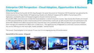 Enterprise CXO Perspective - Cloud Adoption, Opportunities & Business
Challenges
Moderated by Minjar Co-Founder & CEO, Vijay Rayapati, the panel discussion on ‘Enterprise CXO Perspective’ was graced by the
esteemed presence of Ajay Poddar (VP Engineering, Shaadi.com), Mahesh Tiyyapura (CTO, ABOF), Pramod Jajoo (CTO,
Bigbasket), and Madhusudan S (Principal Evangelist, Amazon Internet Services).
Nearly 85% SMBs and enterprises in India feel Cloud adoption is critical to business success. Ajay shared why Shaadi.com moved
to AWS and picked Minjar as their cloud journey partner and how they could scale up with assured cloud cost optimization and
better ROI. Mahesh from ABOF shared how they improved their infra availability with AWS and Minjar support which helped
them manage zero downtime for ABOF even in peak hours. “The digital journey of Bigbasket on cloud was a success milestone.
Our service offering are now more agile, readily-available,” shared Pramod.
The Lesson: Cloud adoption is not only an IT issue, but it is an ongoing journey of transformation
Overall NPS of the session: 40 (good)
 