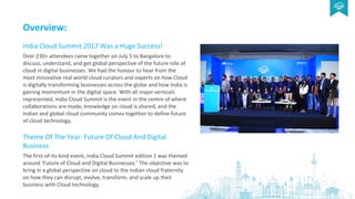 Overview:
India Cloud Summit 2017 Was a Huge Success!
Over 230+ attendees came together on July 5 to Bangalore to
discuss, understand, and get global perspective of the future role of
cloud in digital businesses. We had the honour to hear from the
most innovative real world cloud curators and experts on how Cloud
is digitally transforming businesses across the globe and how India is
gaining momentum in the digital space. With all major verticals
represented, India Cloud Summit is the event in the centre of where
collaborations are made, knowledge on cloud is shared, and the
Indian and global cloud community comes together to define future
of cloud technology.
Theme Of The Year: Future Of Cloud And Digital
Business
The first-of-its-kind event, India Cloud Summit edition 1 was themed
around ‘Future of Cloud and Digital Businesses.’ The objective was to
bring in a global perspective on cloud to the Indian cloud fraternity
on how they can disrupt, evolve, transform, and scale up their
business with Cloud technology.
 