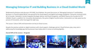 Managing Enterprise IT and Building Business in a Cloud Enabled World
Moderated by Nutanix India Business VP & MD, Sunil Mahale, the panel discussion on ‘Managing Enterprise IT and Building
Business in a Cloud Enabled World’ was graced by the cloud experts and digital technology evangelists- Himanshu Varshney (CEO
& Co-Founder, HashedIn), Anindo Sengupta (Strategic Advisor and Cloud Evangelist), and Mohit Saxena (Co-Founder & CTO,
InMobi). Cloud is a platform for innovative developments, the pulse of digital transformation. Automation can help speed up the
process of innovation, when leveraged the right way.
The Lesson: Culture Shift and Automation are key to Cloud success
Despite the positive outlook on digital evolution with cloud support, challenges persist. Cloud Partners play a key role in
addressing the knowledge gap that businesses have today when it comes to evolving digitally .
Overall NPS of the session: 34 (good)
 