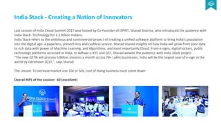 India Stack - Creating a Nation of Innovators
Last session of India Cloud Summit 2017 was hosted by Co-Founder of iSPIRT, Sharad Sharma, who introduced the audience with
India Stack- Technology for 1.2 Billion Indians.
India Stack refers to the ambitious and controversial project of creating a unified software platform to bring India's population
into the digital age- a paperless, present-less and cashless service. Sharad shared insights on how India will grow from poor data
to rich data with power of Machine Learning, and Algorithms, and most importantly Cloud. From e-signs, digital lockers, public
technology platforms accessed in India, to Adhaar e-KYC and GST, Sharad wowed the audience with India Stack project.
“The new GSTN will process 5 Billion invoices a month across 70+ Lakhs businesses. India will be the largest user of e-sign in the
world by December 2017,”, says Sharad.
The Lesson: To increase market size 10x or 50x, cost of doing business must come down
Overall NPS of the session: 60 (excellent)
 
