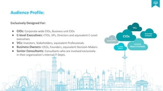 Audience Profile:
Exclusively Designed For:
● CIOs: Corporate-wide CIOs, Business unit CIOs
● C-level Executives: CTOs, VPs, Directors and equivalent C-Level
executives
● VCs: Investors, Stakeholders, equivalent Professionals
● Business Owners: CEOs, Founders, equivalent Decision-Makers
● Senior Consultants: Consultants who are involved exclusively
in their organization’s internal IT Depts.
 