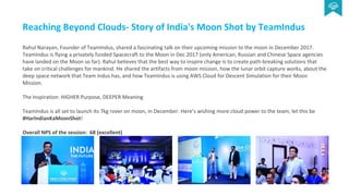 Reaching Beyond Clouds- Story of India's Moon Shot by TeamIndus
Rahul Narayan, Founder of TeamIndus, shared a fascinating talk on their upcoming mission to the moon in December 2017.
TeamIndus is flying a privately funded Spacecraft to the Moon in Dec 2017 (only American, Russian and Chinese Space agencies
have landed on the Moon so far). Rahul believes that the best way to inspire change is to create path-breaking solutions that
take on critical challenges for mankind. He shared the artifacts from moon mission, how the lunar orbit capture works, about the
deep space network that Team Indus has, and how TeamIndus is using AWS Cloud for Descent Simulation for their Moon
Mission.
The Inspiration: HIGHER Purpose, DEEPER Meaning
TeamIndus is all set to launch its 7kg rover on moon, in December. Here’s wishing more cloud power to the team, let this be
#HarIndianKaMoonShot!
Overall NPS of the session: 68 (excellent)
 