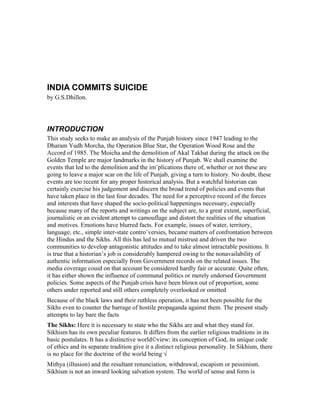 INDIA COMMITS SUICIDE
by G.S.Dhillon.
INTRODUCTION
This study seeks to make an analysis of the Punjab history since 1947 leading to the
Dharam Yudh Morcha, the Operation Blue Star, the Operation Wood Rose and the
Accord of 1985. The Moicha and the demolition of Akal Takhat during the attack on the
Golden Temple are major landmarks in the history of Punjab. We shall examine the
events that led to the demolition and the im¨plications there of, whether or not these are
going to leave a major scar on the life of Punjab, giving a turn to history. No doubt, these
events are too recent for any proper historical analysis. But a watchful historian can
certainly exercise his judgement and discern the broad trend of policies and events that
have taken place in the last four decades. The need for a perceptive record of the forces
and interests that have shaped the socio-political happeningss necessary, especially
because many of the reports and writings on the subject are, to a great extent, superficial,
journalistic or an evident attempt to camouflage and distort the realities of the situation
and motives. Emotions have blurred facts. For example, issues of water, territory,
language, etc., simple inter-state contro¨versies, became matters of confrontation between
the Hindus and the Sikhs. All this has led to mutual mistrust and driven the two
communities to develop antagonistic attitudes and to take almost intractable positions. It
is true that a historian’s job is considerably hampered owing to the nonavailability of
authentic information especially from Government records on the related issues. The
media coverage couid on that account be considered hardly fair or accurate. Quite often,
it has either shown the influence of communal politics or merely endorsed Government
policies. Some aspects of the Punjab crisis have been blown out of proportion, some
others under reported and still others completely overlooked or omitted
Because of the black laws and their ruthless operation, it has not been possible for the
Sikhs even to counter the barrage of hostile propaganda against them. The present study
attempts to lay bare the facts
The Sikhs: Here it is necessary to state who the Sikhs are and what they stand for.
Sikhism has its own peculiar features. It differs from the earlier religious traditions in its
basic postulates. It has a distinctive world©view; its conception of God, its unique code
of ethics and its separate tradition give it a distinct religious personality. In Sikhism, there
is no place for the doctrine of the world being √
Mithya (illusion) and the resultant renunciation, withdrawal, escapism or pessimism.
Sikhism is not an inward looking salvation system. The world of sense and form is
 