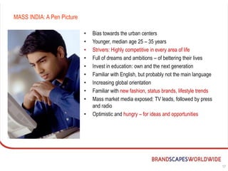 MASS INDIA: A Pen Picture

                            •   Bias towards the urban centers
                            •   Younger, median age 25 – 35 years
                            •   Strivers: Highly competitive in every area of life
                            •   Full of dreams and ambitions – of bettering their lives
                            •   Invest in education: own and the next generation
                            •   Familiar with English, but probably not the main language
                            •   Increasing global orientation
                            •   Familiar with new fashion, status brands, lifestyle trends
                            •   Mass market media exposed: TV leads, followed by press
                                and radio
                            •   Optimistic and hungry – for ideas and opportunities




                                                                                             17
 