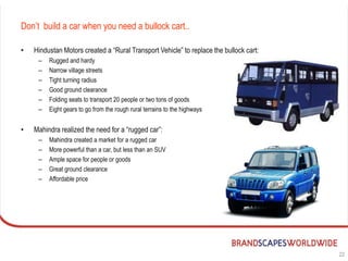 Don’t build a car when you need a bullock cart..

•   Hindustan Motors created a “Rural Transport Vehicle” to replace the bullock cart:
     –   Rugged and hardy
     –   Narrow village streets
     –   Tight turning radius
     –   Good ground clearance
     –   Folding seats to transport 20 people or two tons of goods
     –   Eight gears to go from the rough rural terrains to the highways


•   Mahindra realized the need for a “rugged car”:
     –   Mahindra created a market for a rugged car
     –   More powerful than a car, but less than an SUV
     –   Ample space for people or goods
     –   Great ground clearance
     –   Affordable price




                                                                                        22
 