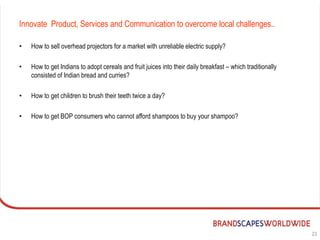 Innovate Product, Services and Communication to overcome local challenges..

•   How to sell overhead projectors for a market with unreliable electric supply?

•   How to get Indians to adopt cereals and fruit juices into their daily breakfast – which traditionally
    consisted of Indian bread and curries?

•   How to get children to brush their teeth twice a day?

•   How to get BOP consumers who cannot afford shampoos to buy your shampoo?




                                                                                                            23
 