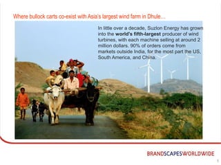 Where bullock carts co-exist with Asia’s largest wind farm in Dhule…
                                     In little over a decade, Suzlon Energy has grown
                                     into the world's fifth-largest producer of wind
                                     turbines, with each machine selling at around 2
                                     million dollars. 90% of orders come from
                                     markets outside India, for the most part the US,
                                     South America, and China.




                                                                                        5
 
