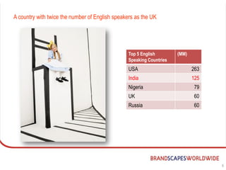 A country with twice the number of English speakers as the UK




                                                 Top 5 English        (MM)
                                                 Speaking Countries
                                                 USA                         263
                                                 India                       125
                                                 Nigeria                     79
                                                 UK                          60
                                                 Russia                      60




                                                                                   6
 