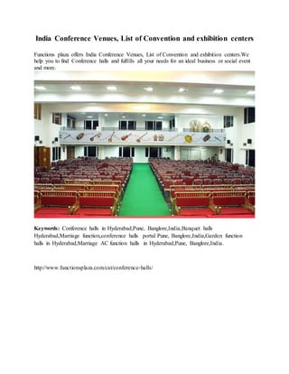 India Conference Venues, List of Convention and exhibition centers
Functions plaza offers India Conference Venues, List of Convention and exhibition centers.We
help you to find Conference halls and fulfills all your needs for an ideal business or social event
and more.
Keywords: Conference halls in Hyderabad,Pune, Banglore,India,Banquet halls
Hyderabad,Marriage function,conference halls portal Pune, Banglore,India,Garden function
halls in Hyderabad,Marriage AC function halls in Hyderabad,Pune, Banglore,India.
http://www.functionsplaza.com/cat/conference-halls/
 
