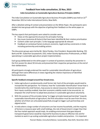 Feedback from India consultation, 22 Nov, 2013
India Consultation on Sustainable Agriculture Business Principles (SABPs)
The India Consultation on Sustainable Agriculture Business Principles (SABPs) was held on 22 nd
November 2013 at India International Centre, New Delhi.
After a detailed setting of context and presentation on the White Paper, the participants were
divided into two groups with the objective of getting their feedback on the white paper on
SABPs.
The key aspects that participants were asked to consider were:
 Views on the approach & structure for principles framing
 Key issues (outcomes & factors) that have been identified & their relative prioritisation
 Content under each principle | Is the language appropriate & relevant
 Feedback on contextual factors (cultural, economic, legal) and key constraints in India
including partnership and enabling actions
The discussion groups were led by Mr. Rahul Pandey, Vice President, Responsible Banking, YES
Bank and Mr. Sudarshan Suryawanshi, CEO, Indian Society Agribusiness Professionals, an NGO
specialising in sustainable agriculture project implementation.
Each group deliberated on the white paper in context of questions raised by the presenter in
the first session for about 50 minutes and presented their respective perspectives at the end of
their deliberations.
All participants strongly endorsed the need for sustainable intensification of agriculture
although there were differences in views regarding the relative importance of identified
factors/outcomes.
Specific feedback emerged around four broad areas.
1. Indian agriculture is predominantly small farmer-led. Each of the principles would need to
incorporate this perspective. For instance, how the 'sustainable intensification' know-how is
transferred to the small farmers, how access to natural resources, financial services and
farm inputs could be enabled, how their economic viability needs to be ensured etc. to
empower the small farmer to adopt best practices in sustainable agriculture voluntarily.
2. With the purpose of the principles being "to trigger principle-based-partnerships" towards
sustainable intensification of agriculture, the final articulation must be seen from this lens;
whether all of them are articulated powerfully enough to trigger such partnerships and
aligned action.
3. In India where a large number of consumers are low-income households, and the majority
of farmers is resource-poor with small holdings, the role of Government is larger than that
the free market approach would imply. An enabling environment that goes beyond
transparent governance would be required for business to play an effective role and for
markets to work in up-scaling sustainable agriculture models and practices. It is important
Poonam Madan, Consultant/Advisor, Sustainability, New Delhi, November 2013

 