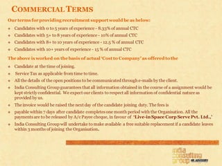 COMMERCIAL TERMS
Our terms for providing recruitment support would be as below:
   Candidates with 0 to 5 years of experience - 8.33% of annual CTC
   Candidates with 5+ to 8 years of experience - 10% of annual CTC
   Candidates with 8+ to 10 years of experience - 12.5 % of annual CTC
   Candidates with 10+ years of experience - 15 % of annual CTC

The above is worked on the basis of actual ‘Cost to Company’ as offered to the
   Candidate at the time of joining.
   Service Tax as applicable from time to time.
   All the details of the open positions to be communicated through e-mails by the client.
   India Consulting Group guarantees that all information obtained in the course of a assignment would be
    kept strictly confidential. We expect our clients to respect all information of confidential nature as
    provided by us.
   The invoice would be raised the next day of the candidate joining duty. The fees is
   payable within 7 days after candidate completes one month period with the Organisation. All the
    payments are to be released by A/c Payee cheque, in favour of ‘Live-in Space Corp Serve Pvt. Ltd.,’
   India Consulting Group will undertake to make available a free suitable replacement if a candidate leaves
    within 3 months of joining the Organisation.
 