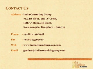 CONTACT US
  Address : India Consulting Group
           #14, 1st Floor, 2nd 'A' Cross,
           16th 'C' Main, 4th Block,
           Koramangala, Bangalore – 560034


  Phone   : +91 80 41468648

  Fax     : +91 80 25503610

  Web     : www.indiaconsultingroup.com

  Email   : geethas@indiaconsultingroup.com
 