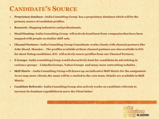 CANDIDATE’S SOURCE
   Proprietary database : India Consulting Group has a proprietary database which will be the
    primary source of candidate profiles.

   Research : Mapping industries and professionals.

   Head Hunting : India Consulting Group will actively head hunt from companies that have been
    mapped with people on similar skill-sets.

   Channel Partners : India Consulting Group Consultants works closely with channel partners like
    Jobs Ahead, Monster., The profiles available at these channel partners are also available to ICG
    for short listing candidates. ICG will actively source profiles from our Channel Partners.

   E Groups : India consulting Group would also actively hunt for candidates by advertising in
    various e groups - Linkedin Groups, Yahoo Groups and many more networking websites .

   Skill Matrix : India Consulting Group will drawn up an indicative Skill Matrix for the assignment.
    As we map more clients, the same will be e-mailed to the core team. Details are available in Skill
    Matrix.

   Candidate Referrals : India Consulting Group also actively works on candidate referrals to
    increase its database capabilities to serve the Client better
 