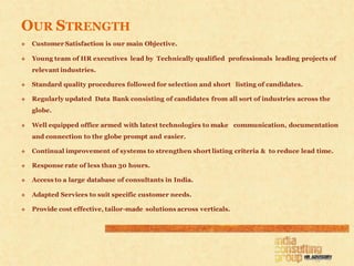 OUR STRENGTH
   Customer Satisfaction is our main Objective.

   Young team of HR executives lead by Technically qualified professionals leading projects of
    relevant industries.

   Standard quality procedures followed for selection and short listing of candidates.

   Regularly updated Data Bank consisting of candidates from all sort of industries across the
    globe.

   Well equipped office armed with latest technologies to make communication, documentation
    and connection to the globe prompt and easier.

   Continual improvement of systems to strengthen short listing criteria & to reduce lead time.

   Response rate of less than 30 hours.

   Access to a large database of consultants in India.

   Adapted Services to suit specific customer needs.

   Provide cost effective, tailor-made solutions across verticals.
 