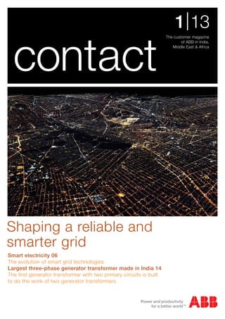 The customer magazine
of ABB in India,
Middle East & Africa
1|13
contact
Smart electricity 06
The evolution of smart grid technologies
Largest three-phase generator transformer made in India 14
The first generator transformer with two primary circuits is built
to do the work of two generator transformers
Shaping a reliable and
smarter grid
 