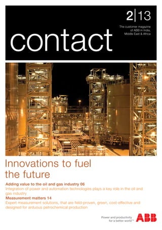 The customer magazine
of ABB in India,
Middle East & Africa
2|13
contact
Innovations to fuel
the future
Adding value to the oil and gas industry 06
Integration of power and automation technologies plays a key role in the oil and
gas industry
Measurement matters 14
Expert measurement solutions, that are field-proven, green, cost-effective and
designed for arduous petrochemical production
 
